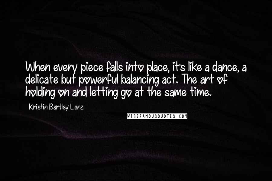 Kristin Bartley Lenz Quotes: When every piece falls into place, it's like a dance, a delicate but powerful balancing act. The art of holding on and letting go at the same time.