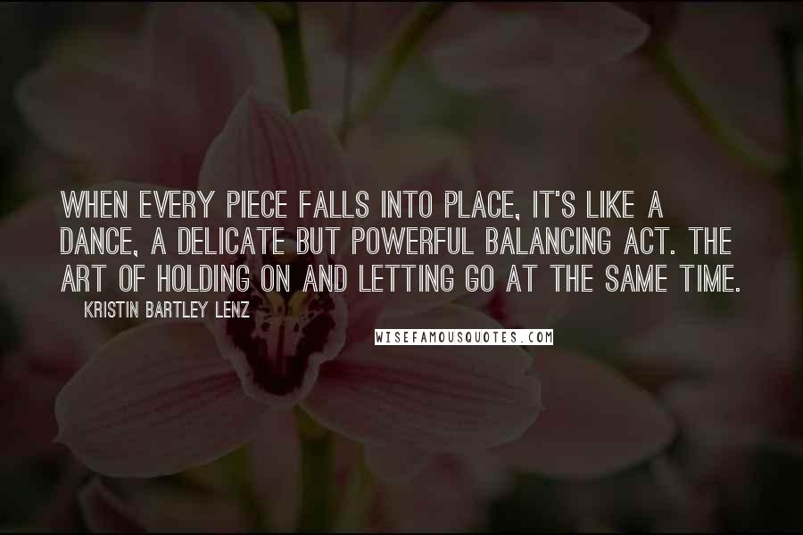 Kristin Bartley Lenz Quotes: When every piece falls into place, it's like a dance, a delicate but powerful balancing act. The art of holding on and letting go at the same time.