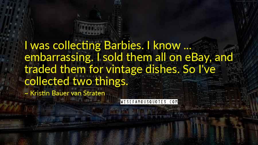 Kristin Bauer Van Straten Quotes: I was collecting Barbies. I know ... embarrassing. I sold them all on eBay, and traded them for vintage dishes. So I've collected two things.
