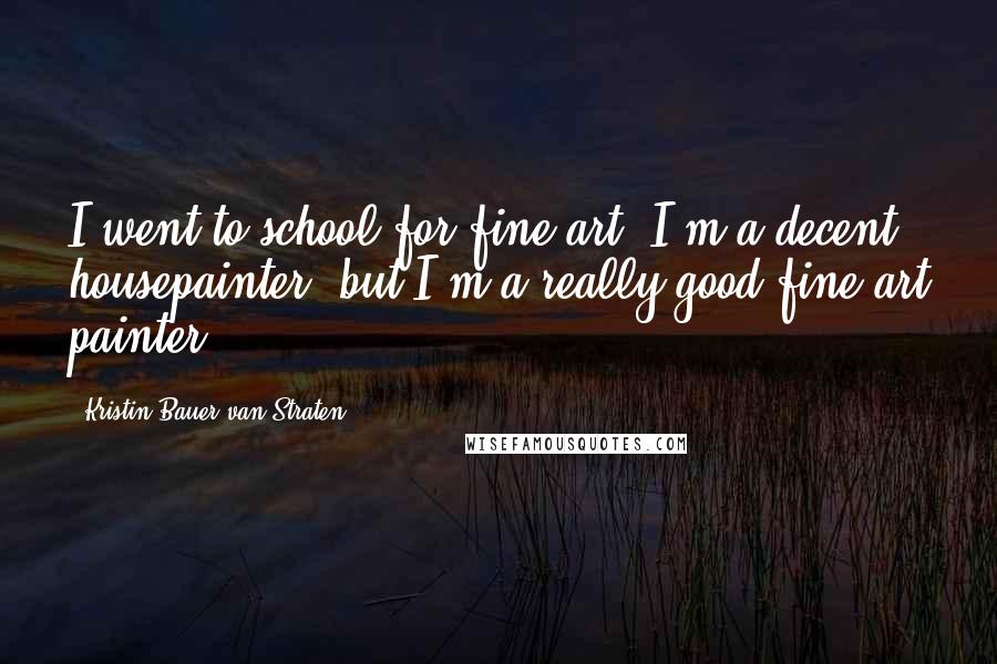 Kristin Bauer Van Straten Quotes: I went to school for fine art. I'm a decent housepainter, but I'm a really good fine art painter.