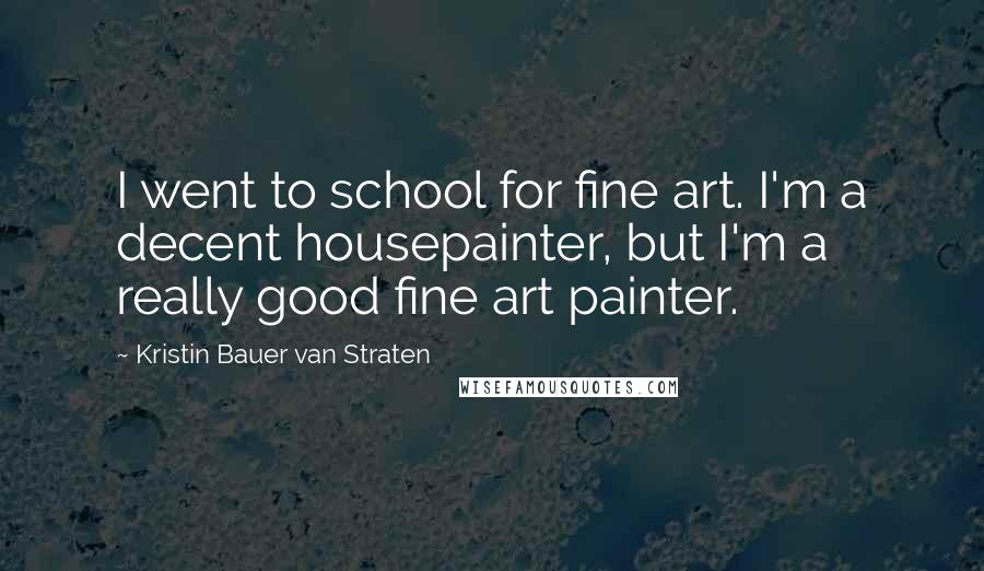 Kristin Bauer Van Straten Quotes: I went to school for fine art. I'm a decent housepainter, but I'm a really good fine art painter.