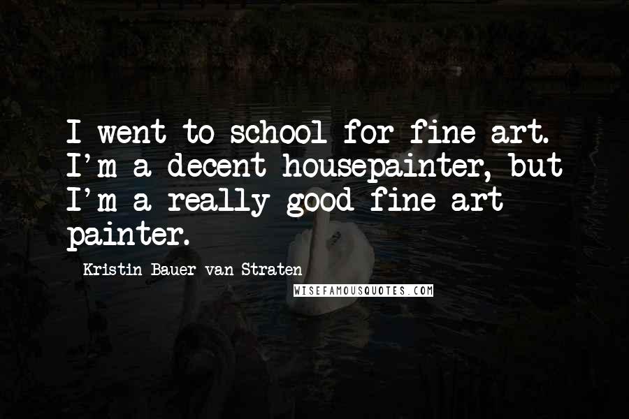 Kristin Bauer Van Straten Quotes: I went to school for fine art. I'm a decent housepainter, but I'm a really good fine art painter.