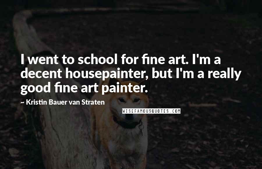 Kristin Bauer Van Straten Quotes: I went to school for fine art. I'm a decent housepainter, but I'm a really good fine art painter.