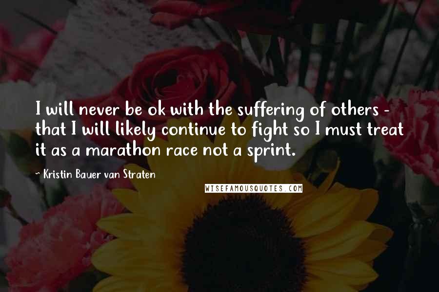 Kristin Bauer Van Straten Quotes: I will never be ok with the suffering of others - that I will likely continue to fight so I must treat it as a marathon race not a sprint.