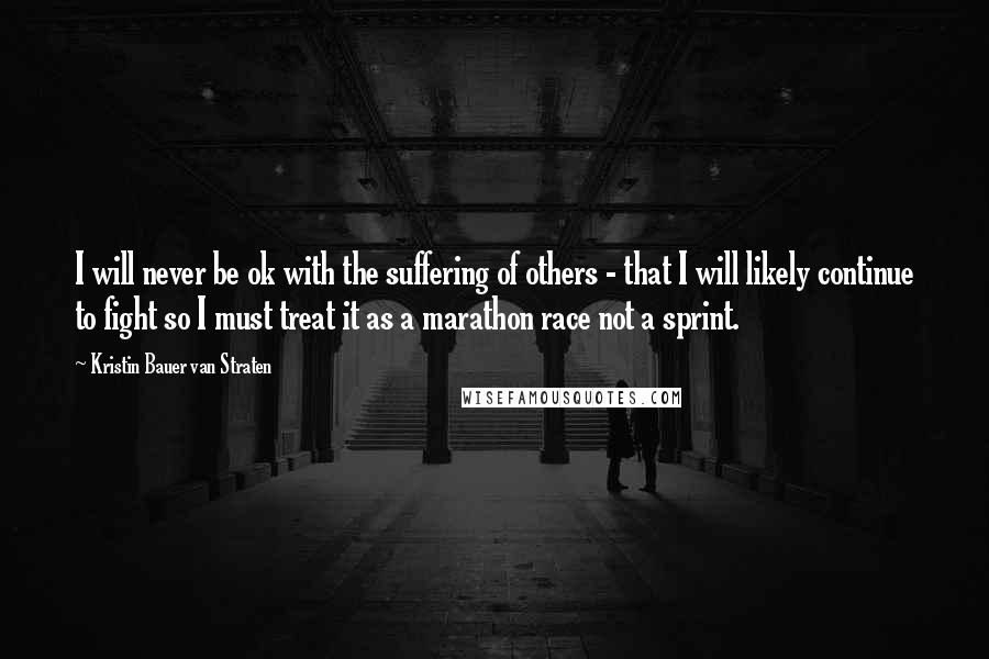 Kristin Bauer Van Straten Quotes: I will never be ok with the suffering of others - that I will likely continue to fight so I must treat it as a marathon race not a sprint.