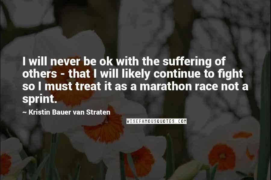 Kristin Bauer Van Straten Quotes: I will never be ok with the suffering of others - that I will likely continue to fight so I must treat it as a marathon race not a sprint.