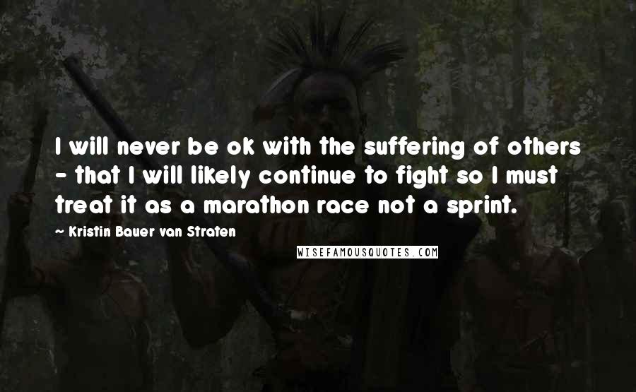 Kristin Bauer Van Straten Quotes: I will never be ok with the suffering of others - that I will likely continue to fight so I must treat it as a marathon race not a sprint.