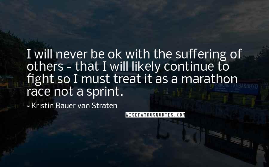 Kristin Bauer Van Straten Quotes: I will never be ok with the suffering of others - that I will likely continue to fight so I must treat it as a marathon race not a sprint.