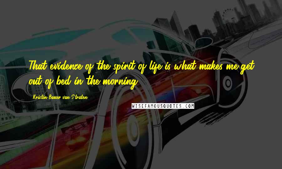 Kristin Bauer Van Straten Quotes: That evidence of the spirit of life is what makes me get out of bed in the morning.