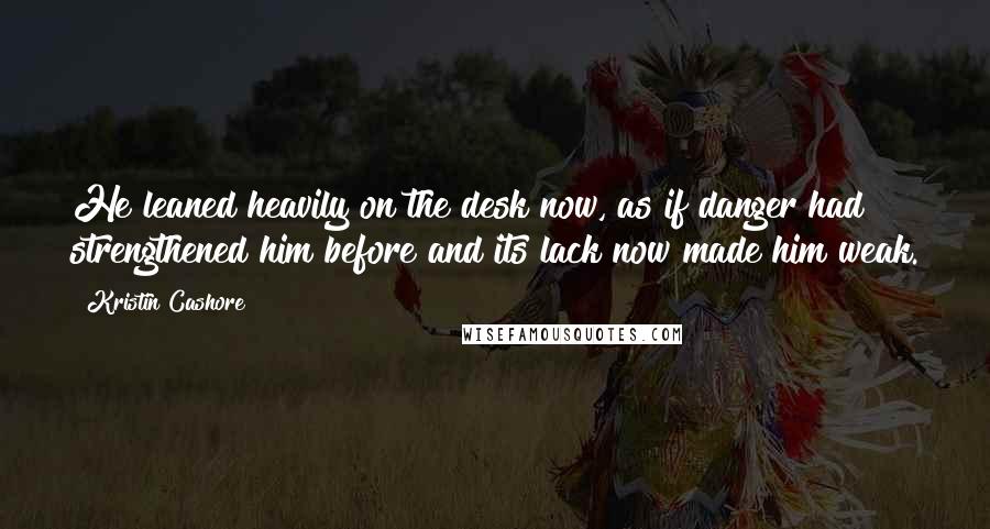 Kristin Cashore Quotes: He leaned heavily on the desk now, as if danger had strengthened him before and its lack now made him weak.