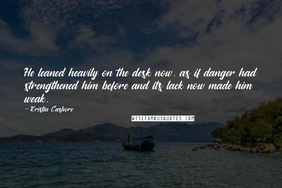 Kristin Cashore Quotes: He leaned heavily on the desk now, as if danger had strengthened him before and its lack now made him weak.