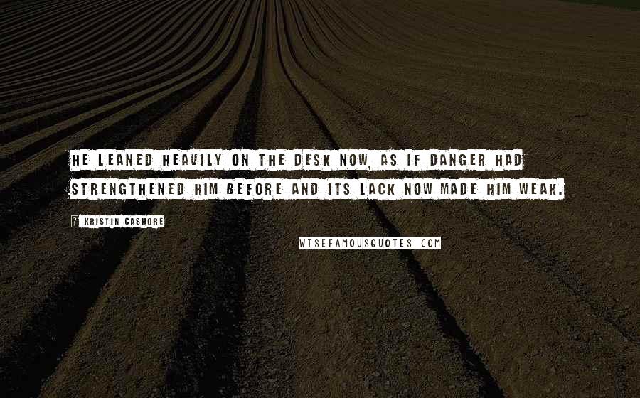 Kristin Cashore Quotes: He leaned heavily on the desk now, as if danger had strengthened him before and its lack now made him weak.