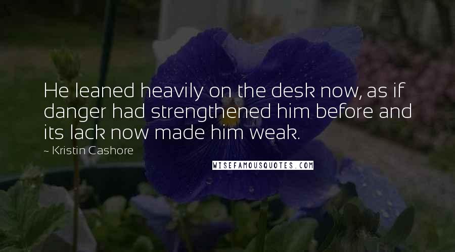 Kristin Cashore Quotes: He leaned heavily on the desk now, as if danger had strengthened him before and its lack now made him weak.