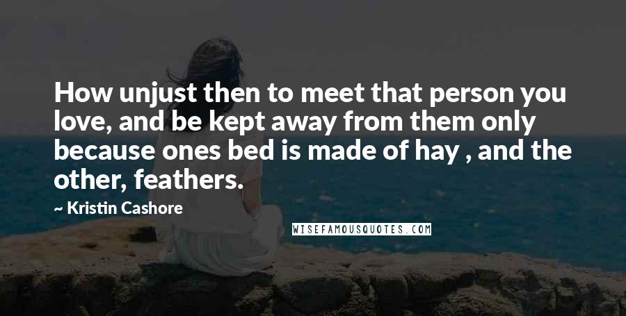 Kristin Cashore Quotes: How unjust then to meet that person you love, and be kept away from them only because ones bed is made of hay , and the other, feathers.