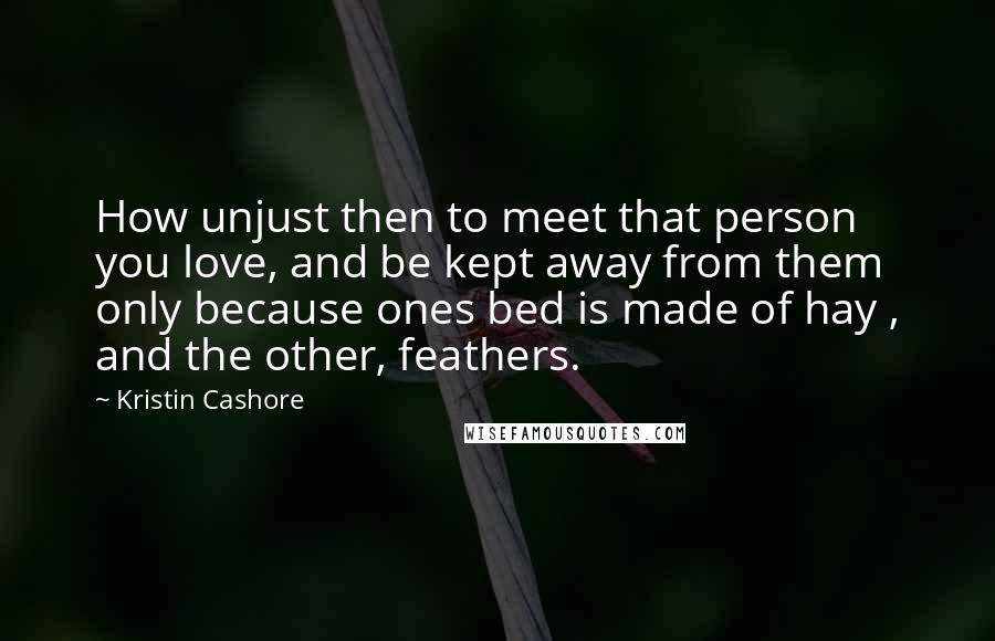 Kristin Cashore Quotes: How unjust then to meet that person you love, and be kept away from them only because ones bed is made of hay , and the other, feathers.