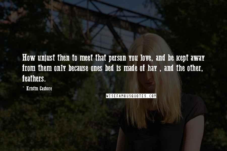 Kristin Cashore Quotes: How unjust then to meet that person you love, and be kept away from them only because ones bed is made of hay , and the other, feathers.