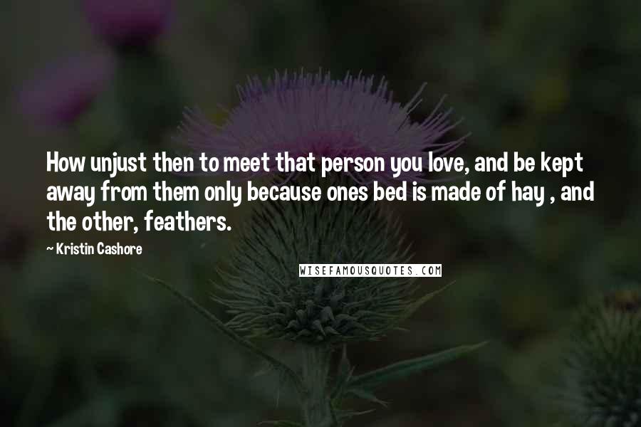 Kristin Cashore Quotes: How unjust then to meet that person you love, and be kept away from them only because ones bed is made of hay , and the other, feathers.