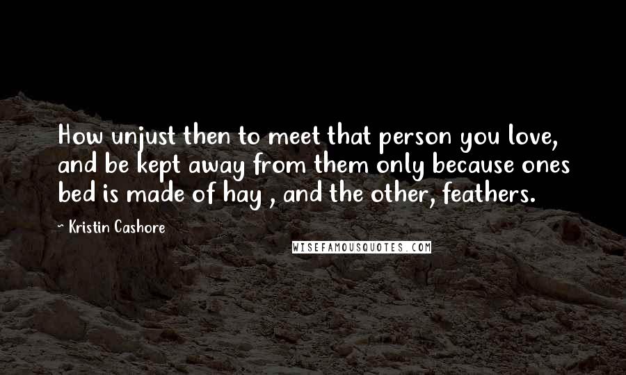 Kristin Cashore Quotes: How unjust then to meet that person you love, and be kept away from them only because ones bed is made of hay , and the other, feathers.