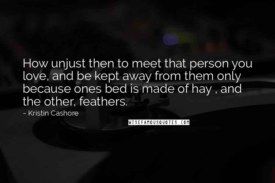 Kristin Cashore Quotes: How unjust then to meet that person you love, and be kept away from them only because ones bed is made of hay , and the other, feathers.