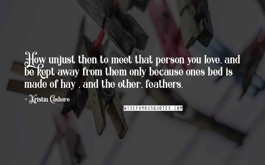 Kristin Cashore Quotes: How unjust then to meet that person you love, and be kept away from them only because ones bed is made of hay , and the other, feathers.