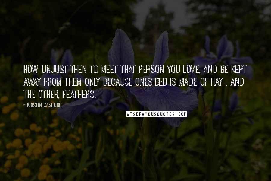 Kristin Cashore Quotes: How unjust then to meet that person you love, and be kept away from them only because ones bed is made of hay , and the other, feathers.