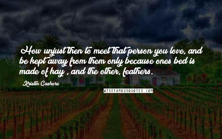 Kristin Cashore Quotes: How unjust then to meet that person you love, and be kept away from them only because ones bed is made of hay , and the other, feathers.