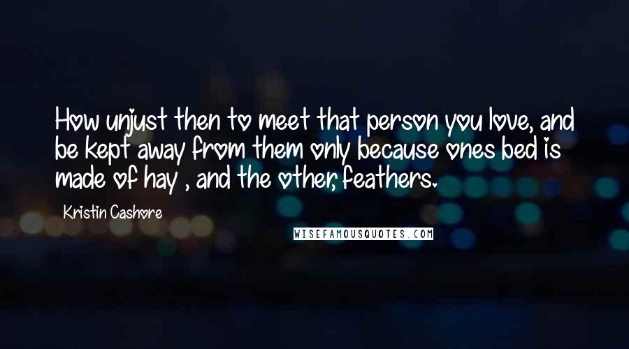 Kristin Cashore Quotes: How unjust then to meet that person you love, and be kept away from them only because ones bed is made of hay , and the other, feathers.