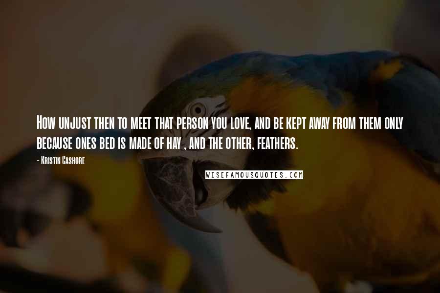 Kristin Cashore Quotes: How unjust then to meet that person you love, and be kept away from them only because ones bed is made of hay , and the other, feathers.