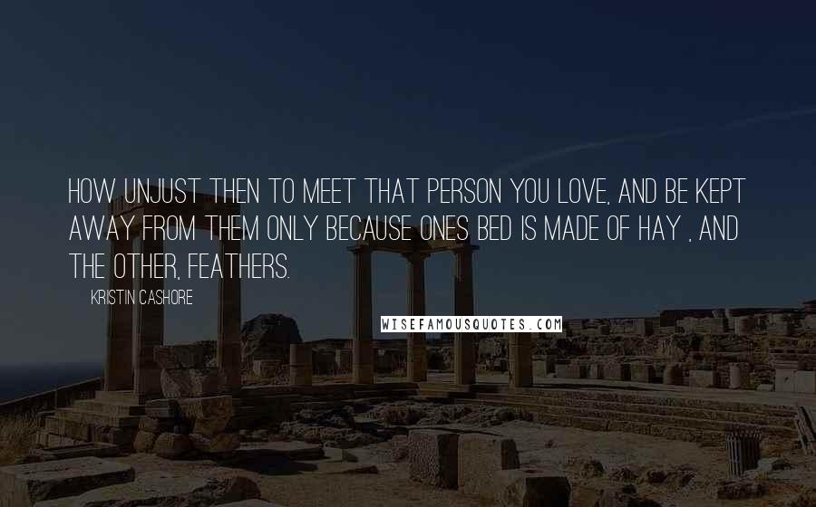 Kristin Cashore Quotes: How unjust then to meet that person you love, and be kept away from them only because ones bed is made of hay , and the other, feathers.