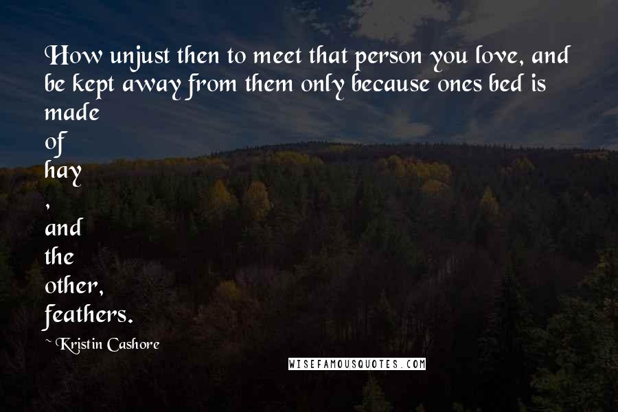 Kristin Cashore Quotes: How unjust then to meet that person you love, and be kept away from them only because ones bed is made of hay , and the other, feathers.