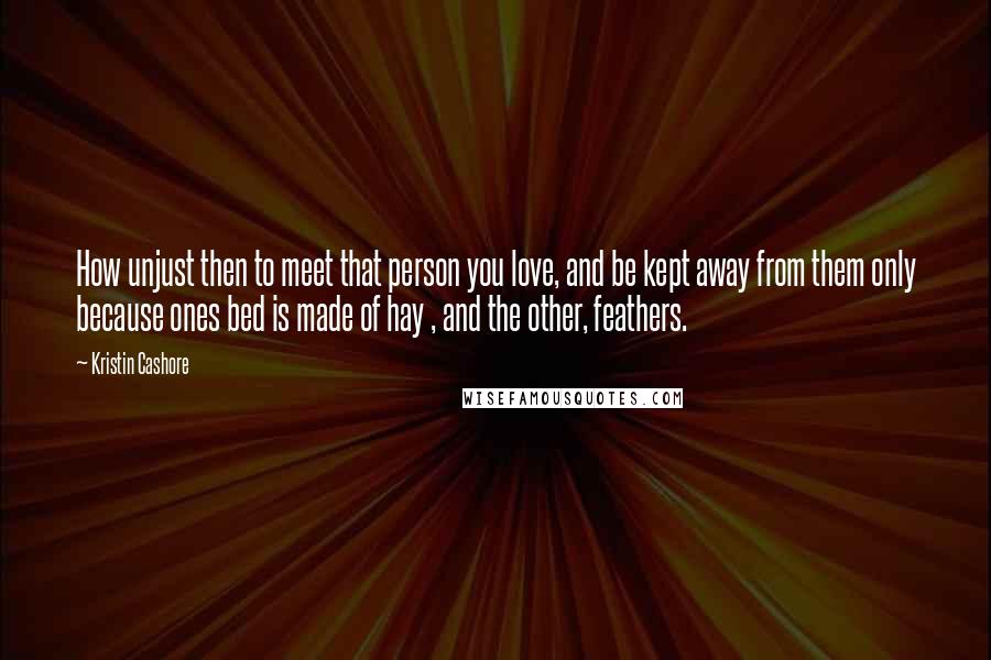 Kristin Cashore Quotes: How unjust then to meet that person you love, and be kept away from them only because ones bed is made of hay , and the other, feathers.