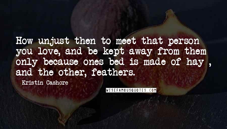 Kristin Cashore Quotes: How unjust then to meet that person you love, and be kept away from them only because ones bed is made of hay , and the other, feathers.