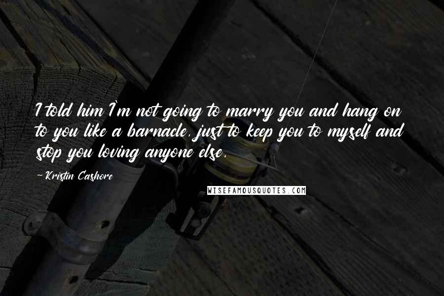 Kristin Cashore Quotes: I told him I'm not going to marry you and hang on to you like a barnacle, just to keep you to myself and stop you loving anyone else.