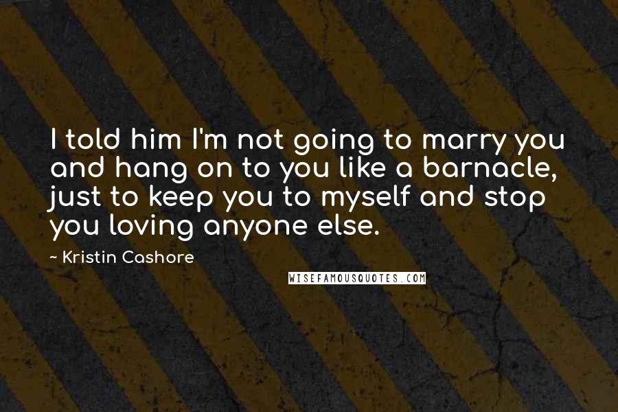 Kristin Cashore Quotes: I told him I'm not going to marry you and hang on to you like a barnacle, just to keep you to myself and stop you loving anyone else.