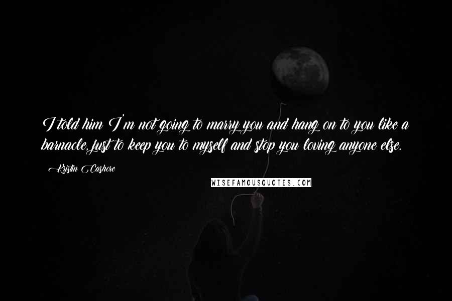 Kristin Cashore Quotes: I told him I'm not going to marry you and hang on to you like a barnacle, just to keep you to myself and stop you loving anyone else.