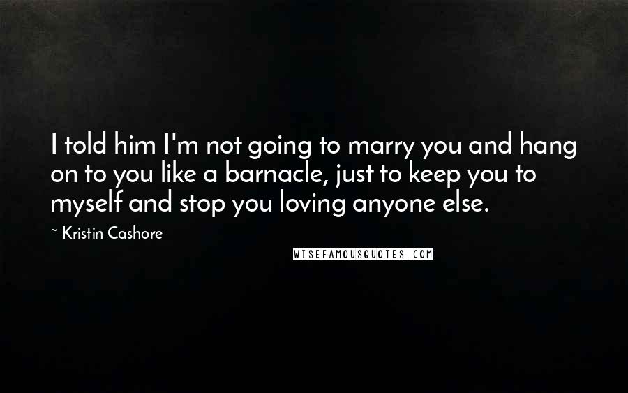 Kristin Cashore Quotes: I told him I'm not going to marry you and hang on to you like a barnacle, just to keep you to myself and stop you loving anyone else.