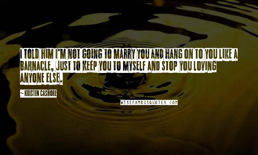 Kristin Cashore Quotes: I told him I'm not going to marry you and hang on to you like a barnacle, just to keep you to myself and stop you loving anyone else.