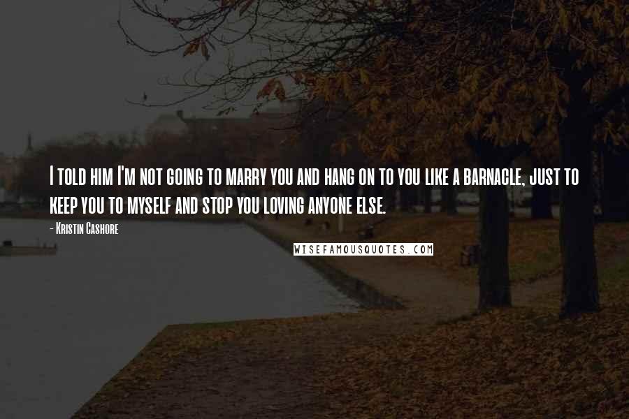 Kristin Cashore Quotes: I told him I'm not going to marry you and hang on to you like a barnacle, just to keep you to myself and stop you loving anyone else.
