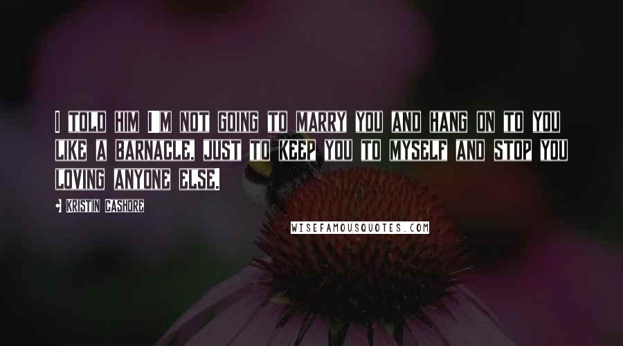 Kristin Cashore Quotes: I told him I'm not going to marry you and hang on to you like a barnacle, just to keep you to myself and stop you loving anyone else.