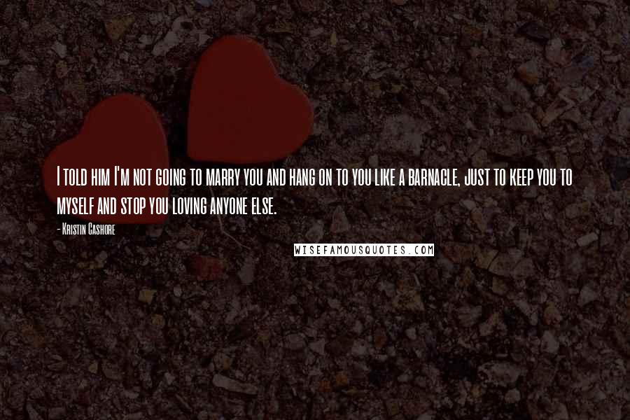 Kristin Cashore Quotes: I told him I'm not going to marry you and hang on to you like a barnacle, just to keep you to myself and stop you loving anyone else.