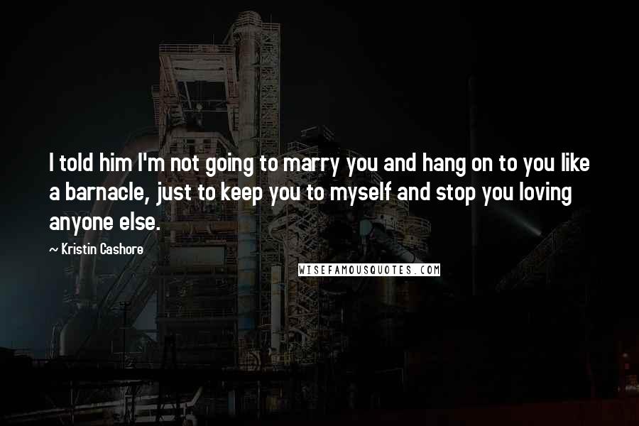 Kristin Cashore Quotes: I told him I'm not going to marry you and hang on to you like a barnacle, just to keep you to myself and stop you loving anyone else.