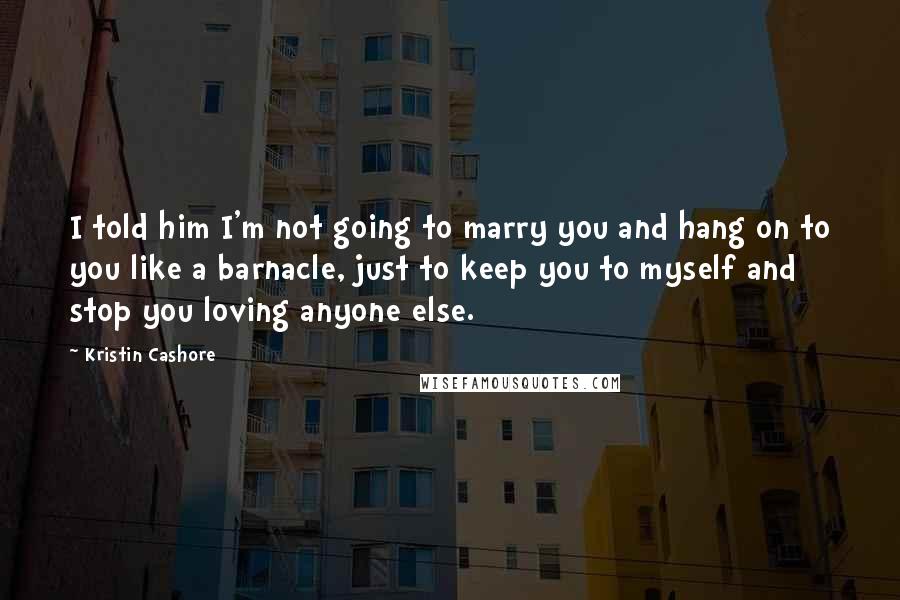 Kristin Cashore Quotes: I told him I'm not going to marry you and hang on to you like a barnacle, just to keep you to myself and stop you loving anyone else.