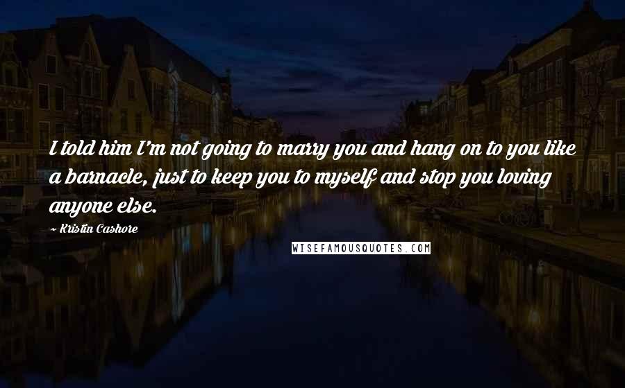 Kristin Cashore Quotes: I told him I'm not going to marry you and hang on to you like a barnacle, just to keep you to myself and stop you loving anyone else.