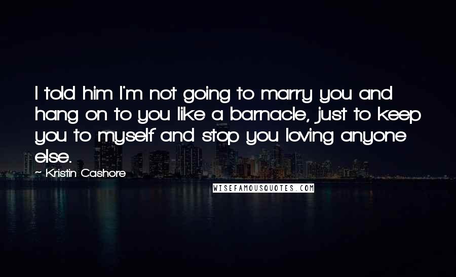 Kristin Cashore Quotes: I told him I'm not going to marry you and hang on to you like a barnacle, just to keep you to myself and stop you loving anyone else.