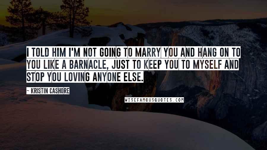 Kristin Cashore Quotes: I told him I'm not going to marry you and hang on to you like a barnacle, just to keep you to myself and stop you loving anyone else.