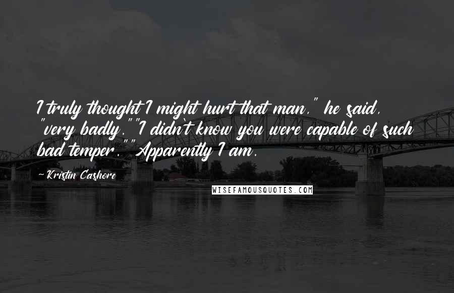 Kristin Cashore Quotes: I truly thought I might hurt that man," he said, "very badly.""I didn't know you were capable of such bad temper.""Apparently I am.