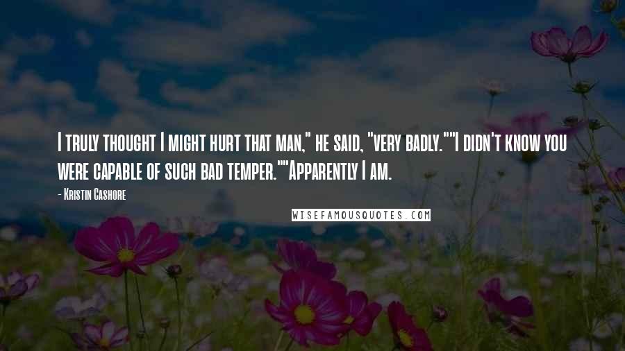 Kristin Cashore Quotes: I truly thought I might hurt that man," he said, "very badly.""I didn't know you were capable of such bad temper.""Apparently I am.
