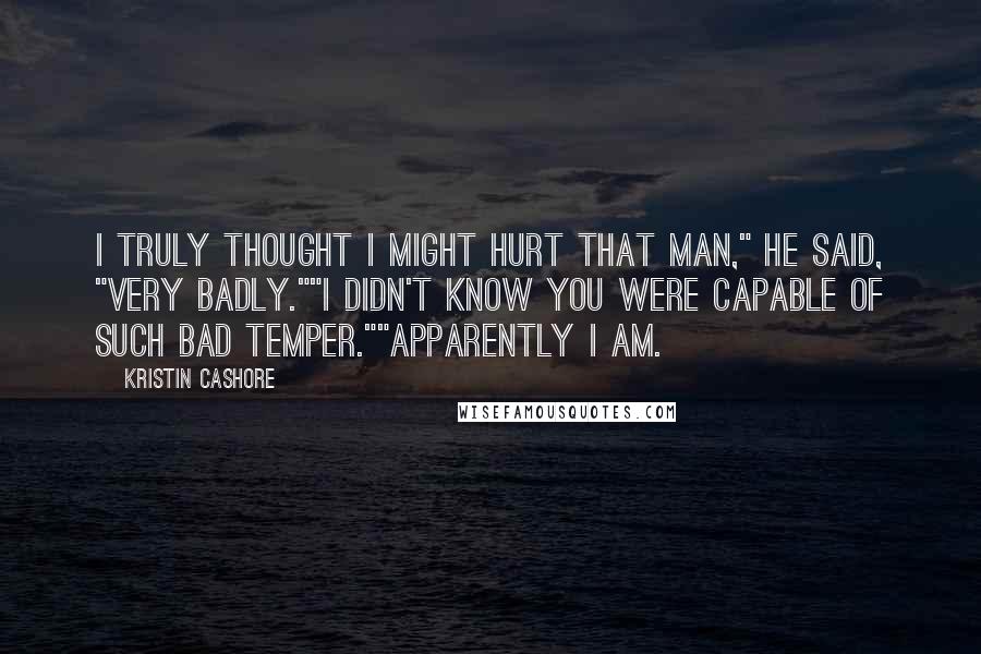 Kristin Cashore Quotes: I truly thought I might hurt that man," he said, "very badly.""I didn't know you were capable of such bad temper.""Apparently I am.
