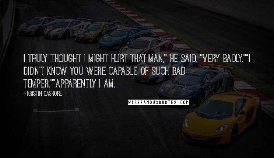 Kristin Cashore Quotes: I truly thought I might hurt that man," he said, "very badly.""I didn't know you were capable of such bad temper.""Apparently I am.