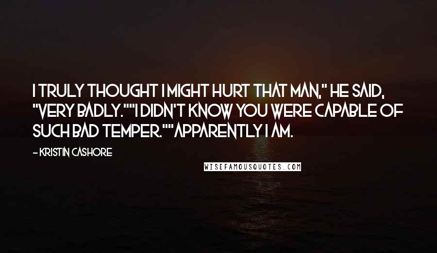 Kristin Cashore Quotes: I truly thought I might hurt that man," he said, "very badly.""I didn't know you were capable of such bad temper.""Apparently I am.